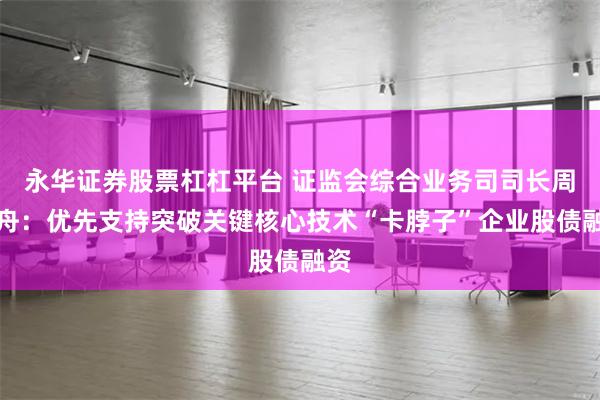 永华证券股票杠杠平台 证监会综合业务司司长周小舟：优先支持突破关键核心技术“卡脖子”企业股债融资