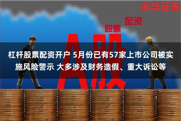 杠杆股票配资开户 5月份已有57家上市公司被实施风险警示 大多涉及财务造假、重大诉讼等