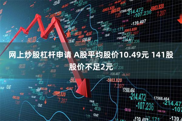 网上炒股杠杆申请 A股平均股价10.49元 141股股价不足2元