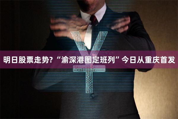 明日股票走势? “渝深港图定班列”今日从重庆首发