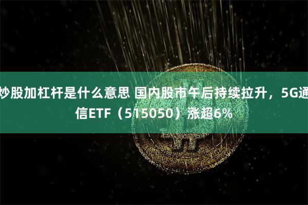 炒股加杠杆是什么意思 国内股市午后持续拉升，5G通信ETF（515050）涨超6%