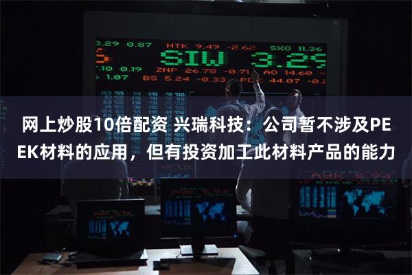 网上炒股10倍配资 兴瑞科技：公司暂不涉及PEEK材料的应用，但有投资加工此材料产品的能力